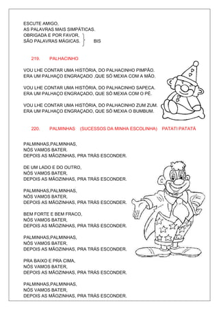 ESCUTE AMIGO,
AS PALAVRAS MAIS SIMPÁTICAS.
OBRIGADA E POR FAVOR,
SÃO PALAVRAS MÁGICAS.      BIS


   219.   PALHACINHO

VOU LHE CONTAR UMA HISTÓRIA, DO PALHACINHO PIMPÃO.
ERA UM PALHAÇO ENGRAÇADO ,QUE SÓ MEXIA COM A MÃO.

VOU LHE CONTAR UMA HISTÓRIA, DO PALHACINHO SAPECA.
ERA UM PALHAÇO ENGRAÇADO, QUE SÓ MEXIA COM O PÉ.

VOU LHE CONTAR UMA HISTÓRIA, DO PALHACINHO ZUM ZUM.
ERA UM PALHAÇO ENGRAÇADO, QUE SÓ MEXIA O BUMBUM.


   220.   PALMINHAS    (SUCESSOS DA MINHA ESCOLINHA)   PATATI PATATÁ


PALMINHAS,PALMINHAS,
NÓS VAMOS BATER.
DEPOIS AS MÃOZINHAS, PRA TRÁS ESCONDER.

DE UM LADO E DO OUTRO,
NÓS VAMOS BATER,
DEPOIS AS MÃOZINHAS, PRA TRÁS ESCONDER.

PALMINHAS,PALMINHAS,
NÓS VAMOS BATER,
DEPOIS AS MÃOZINHAS, PRA TRÁS ESCONDER.

BEM FORTE E BEM FRACO,
NÓS VAMOS BATER,
DEPOIS AS MÃOZINHAS, PRA TRÁS ESCONDER.

PALMINHAS,PALMINHAS,
NÓS VAMOS BATER,
DEPOIS AS MÃOZINHAS, PRA TRÁS ESCONDER.

PRA BAIXO E PRA CIMA,
NÓS VAMOS BATER,
DEPOIS AS MÃOZINHAS, PRA TRÁS ESCONDER.

PALMINHAS,PALMINHAS,
NÓS VAMOS BATER,
DEPOIS AS MÃOZINHAS, PRA TRÁS ESCONDER.
 