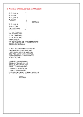 9. A,E,I,O,U DAQUELES QUE AMAM JESUS

  A, E, I, O, U
  ALELUIA
  A, E, I, O, U
  ALELUIA
                           REFRÃO
  A, E, I, O, U
  A LE LU IA!
  OH, ALELUIA!

  “A” DE ADORAR;
  “E”DE EXALTAR;
  “I” DE INVOCAR;
  “O”DE ORAR;
  “U” DE UNGIR E DE VIVER EM UNIÃO
  COM O MEU IRMÃO!

  VOU LOUVAR AO MEU SENHOR
  FAZENDO USO DAS VOGAIS;
  VOU LOUVAR ETERNAMENTE
  CADA DIA MAIS, VOU LOUVAR!
  VOU LOUVAR!

  COM “A“ VOU ADORAR;
  COM “E” VOU EXALTAR;
  COM “I” VOU INVOCAR;
  COM O “O” VOU ORAR;
  COM “U” VOU UNGIR;
  E VIVER EM UNIÃO COM MEU IRMÃO!

                  REFRÃO
 