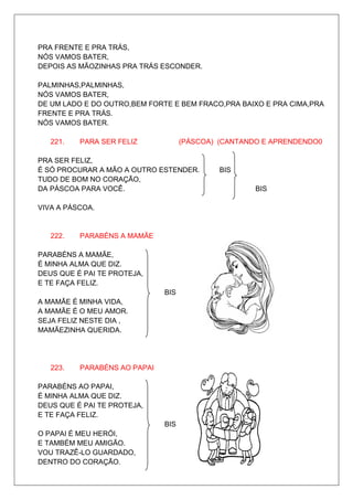 PRA FRENTE E PRA TRÁS,
NÓS VAMOS BATER,
DEPOIS AS MÃOZINHAS PRA TRÁS ESCONDER.

PALMINHAS,PALMINHAS,
NÓS VAMOS BATER,
DE UM LADO E DO OUTRO,BEM FORTE E BEM FRACO,PRA BAIXO E PRA CIMA,PRA
FRENTE E PRA TRÁS.
NÓS VAMOS BATER.

   221.   PARA SER FELIZ            (PÁSCOA) (CANTANDO E APRENDENDO0

PRA SER FELIZ,
É SÓ PROCURAR A MÃO A OUTRO ESTENDER.        BIS
TUDO DE BOM NO CORAÇÃO,
DA PÁSCOA PARA VOCÊ.                                 BIS

VIVA A PÁSCOA.


   222.   PARABÉNS A MAMÃE

PARABÉNS A MAMÃE,
É MINHA ALMA QUE DIZ.
DEUS QUE É PAI TE PROTEJA,
E TE FAÇA FELIZ.
                              BIS
A MAMÃE É MINHA VIDA,
A MAMÃE É O MEU AMOR.
SEJA FELIZ NESTE DIA ,
MAMÃEZINHA QUERIDA.




   223.   PARABÉNS AO PAPAI

PARABÉNS AO PAPAI,
É MINHA ALMA QUE DIZ.
DEUS QUE É PAI TE PROTEJA,
E TE FAÇA FELIZ.
                              BIS
O PAPAI É MEU HERÓI,
E TAMBÉM MEU AMIGÃO.
VOU TRAZÊ-LO GUARDADO,
DENTRO DO CORAÇÃO.
 