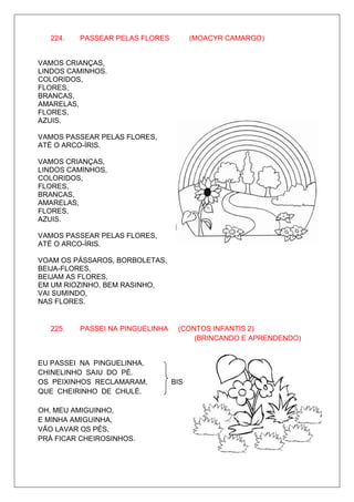 224.   PASSEAR PELAS FLORES          (MOACYR CAMARGO)


VAMOS CRIANÇAS,
LINDOS CAMINHOS.
COLORIDOS,
FLORES,
BRANCAS,
AMARELAS,
FLORES,
AZUIS.

VAMOS PASSEAR PELAS FLORES,
ATÉ O ARCO-ÍRIS.

VAMOS CRIANÇAS,
LINDOS CAMINHOS,
COLORIDOS,
FLORES,
BRANCAS,
AMARELAS,
FLORES,
AZUIS.

VAMOS PASSEAR PELAS FLORES,
ATÉ O ARCO-ÍRIS.

VOAM OS PÁSSAROS, BORBOLETAS,
BEIJA-FLORES,
BEIJAM AS FLORES,
EM UM RIOZINHO, BEM RASINHO,
VAI SUMINDO,
NAS FLORES.


   225.   PASSEI NA PINGUELINHA    (CONTOS INFANTIS 2)
                                       (BRINCANDO E APRENDENDO)


EU PASSEI NA PINGUELINHA,
CHINELINHO SAIU DO PÉ.
OS PEIXINHOS RECLAMARAM,          BIS
QUE CHEIRINHO DE CHULÉ.

OH, MEU AMIGUINHO,
E MINHA AMIGUINHA,
VÃO LAVAR OS PÉS,
PRÁ FICAR CHEIROSINHOS.
 