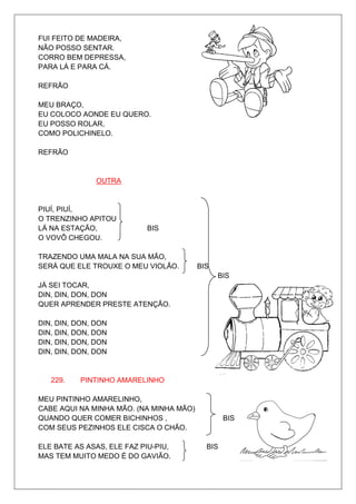 FUI FEITO DE MADEIRA,
NÃO POSSO SENTAR.
CORRO BEM DEPRESSA,
PARA LÁ E PARA CÁ.

REFRÃO

MEU BRAÇO,
EU COLOCO AONDE EU QUERO.
EU POSSO ROLAR,
COMO POLICHINELO.

REFRÃO


               OUTRA


PIUÍ, PIUÍ,
O TRENZINHO APITOU
LÁ NA ESTAÇÃO,             BIS
O VOVÔ CHEGOU.

TRAZENDO UMA MALA NA SUA MÃO,
SERÁ QUE ELE TROUXE O MEU VIOLÃO.        BIS
                                               BIS
JÁ SEI TOCAR,
DIN, DIN, DON, DON
QUER APRENDER PRESTE ATENÇÃO.

DIN, DIN, DON, DON
DIN, DIN, DON, DON
DIN, DIN, DON, DON
DIN, DIN, DON, DON


   229.    PINTINHO AMARELINHO

MEU PINTINHO AMARELINHO,
CABE AQUI NA MINHA MÃO. (NA MINHA MÃO)
QUANDO QUER COMER BICHINHOS ,                    BIS
COM SEUS PEZINHOS ELE CISCA O CHÃO.

ELE BATE AS ASAS, ELE FAZ PIU-PIU,         BIS
MAS TEM MUITO MEDO É DO GAVIÃO.
 