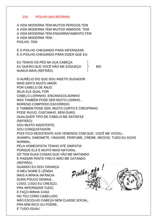 230.   PIOLHO (BIA BEDRAN)

A VIDA MODERNA TEM MUITOS PERIGOS,TEM
A VIDA MODERNA TEM MUITOS INIMIGOS, TEM
A VIDA MODERNA TEM ENGARRAFAMENTO,TEM
A VIDA MODERNA TEM ,
PIOLHO, TEM

É O PIOLHO CHEGANDO PARA INFERNIZAR.
É O PIOLHO CHEGANDO PARA DIZER QUE EU:

EU TENHO OS PÉS NA SUA CABEÇA
EU QUERO QUE VOCÊ NÃO ME ESQUEÇA          BIS
NUNCA MAIS (REFRÃO)

O AURÉLIO DIZ QUE SOU INSETO SUGADOR
MAIS SINTO MUITO AMOR
POR CABELO DE ANJO
SEJA ELE QUAL FOR
CABELO LOIRINHO, ENCARACOLADINHO
MAS TAMBÉM PODE SER MUITO LISINHO...
MORENO COMPRIDO ESCORRIDO
E TAMBÉM PODE SER, MUITO CURTO E CRESPINHO,
PODE RUIVO, CASTANHO, BEM DURO,
QUALQUER TIPO DE CABELO ME SATISFAZ
(REFRÃO)
SOU MUITO INSISTENTE,
SOU CONQUISTADOR.
POIS FICO RESISTENTE AOS VENENOS COM QUE, VOCÊ ME VICIOU...
SHAMPU, SABONETE, VINAGRE, PERFUME, CREME, NEOCID, TUDO EU ACHO
NORMAL.
PELA HOMEOPATIA TENHO ATÉ SIMPATIA
PORQUE ELA É MUITO MAIS NATURAL
SÓ TEM DUAS COISAS QUE VÃO ME MATANDO
É PASSAR PENTE FINO E MÃO ME CATANDO
(REFRÃO)
QUANDO EU DOU CRIANÇA
O MEU NOME É LÊNDIA
MAIS A MINHA INFÂNCIA
DURA POUCO DEMAIS...
LOGO, LOGO EU CRESÇO,
PRA INFERNIZAR TUDO,
E FAÇO MINHA CASA
NO TEU CORO CABELUDO.
NÃO ESCOLHO CABEÇA NEM CLASSE SOCIAL,
PRA MIM RICO OU PODRE,
É TUDO IGUAL!
 