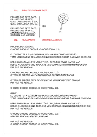 231.   PIRULITO QUE BATE BATE


PIRULITO QUE BATE, BATE,
PIRULITO QUE JÁ BATEU.
QUEM GOSTA DE MIM É ELA,
QUEM GOSTA DELA SOU EU.
                            BIS
PIRULITO QUE BATE, BATE.
PIRULITO QUE JÁ BATEU
A MENINA QUE EU AMAVA
COITADINHA JÁ MORREU.

   232.   PIUÍ ABACAXI      (TREM DA ALEGRIA)


PIUÍ, PIUÍ, PIUÍ ABACAXI,
CHOQUE, CHOQUE, CHOQUE, CHOQUE POR AÍ (2X)

EU QUERO TER A TUA COMPANHIA, VEM VIAJAR COMIGO NO VAGÃO
TOME UM LUGAR NO SEU ASSENTO QUE O CAMINHO AGORA É A FAVOR DO VENTO

DEPOIS DAQUELA CURVA VEM O TÚNEL, PEÇO PRA PEGAR NA TUA MÃO
DESCE A LADEIRA O SINO TOCA, FAZ MEU CORAÇÃO: DIN DIN DIN DIN DON DON
PIUÍ PIUÍ, PIUÍ ABACAXI

CHOQUE CHOQUE CHOQUE, CHOQUE POR AÍ (2X)
O TREM DA ALEGRIA VAI EM TODO LUGAR, ELE NÃO PODE PARAR

O TREM DA ALEGRIA FAZ A GENTE CANTAR, O MUNDO INTEIRO SONHAR
PIUÍ PIUÍ, PIUÍ ABACAXI

CHOQUE CHOQUE CHOQUE, CHOQUE POR AÍ (2X)

(XUXA)
EU QUERO TER A SUA COMPANHIA, VEM VIAJAR COMIGO NO VAGÃO
TOME UM LUGAR NO SEU ASSENTO QUE O CAMINHO AGORA É A FAVOR DO VENTO

DEPOIS DAQUELA CURVA VEM O TÚNEL, PEÇO PRA PEGAR NA TUA MÃO
DESCE A LADEIRA O SINO TOCA, FAZ MEU CORAÇÃO: DIN DIN DIN DIN DIN DON DON
PIUÍ PIUÍ, PIUÍ ABACAXI

CHOQUE CHOQUE CHOQUE, CHOQUE POR AÍ (2X)
ABACAXI, ABACAXI, ABACAXI, ABACAXI...

PIUÍ PIUÍ, PIUÍ ABACAXI
CHOQUE CHOQUE CHOQUE, CHOQUE POR AÍ (2X)
 