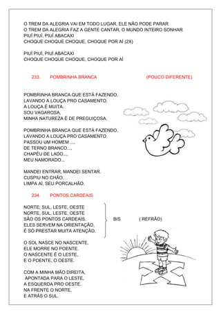 O TREM DA ALEGRIA VAI EM TODO LUGAR, ELE NÃO PODE PARAR
O TREM DA ALEGRIA FAZ A GENTE CANTAR, O MUNDO INTEIRO SONHAR
PIUÍ PIUÍ, PIUÍ ABACAXI
CHOQUE CHOQUE CHOQUE, CHOQUE POR AÍ (2X)

PIUÍ PIUÍ, PIUÍ ABACAXI
CHOQUE CHOQUE CHOQUE, CHOQUE POR AÍ


   233.   POMBRINHA BRANCA                    (POUCO DIFERENTE)


POMBRINHA BRANCA QUE ESTÁ FAZENDO,
LAVANDO A LOUÇA PRO CASAMENTO.
A LOUÇA É MUITA.
SOU VAGAROSA,
MINHA NATUREZA É DE PREGUIÇOSA.

POMBRINHA BRANCA QUE ESTÁ FAZENDO,
LAVANDO A LOUÇA PRO CASAMENTO.
PASSOU UM HOMEM ...,
DE TERNO BRANCO...,
CHAPÉU DE LADO...,
MEU NAMORADO...

MANDEI ENTRAR, MANDEI SENTAR.
CUSPIU NO CHÃO,
LIMPA AÍ, SEU PORCALHÃO.

   234.   PONTOS CARDEAIS

NORTE, SUL, LESTE, OESTE
NORTE, SUL, LESTE, OESTE
SÃO OS PONTOS CARDEAIS.          BIS       ( REFRÃO)
ELES SERVEM NA ORIENTAÇÃO,
É SÓ PRESTAR MUITA ATENÇÃO.

O SOL NASCE NO NASCENTE,
ELE MORRE NO POENTE.
O NASCENTE É O LESTE,
E O POENTE, O OESTE.

COM A MINHA MÃO DIREITA,
APONTADA PARA O LESTE,
A ESQUERDA PRO OESTE.
NA FRENTE O NORTE,
E ATRÁS O SUL.
 