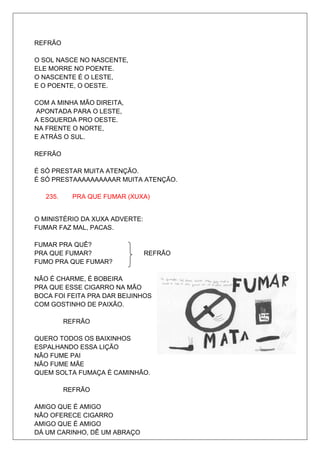 REFRÃO

O SOL NASCE NO NASCENTE,
ELE MORRE NO POENTE.
O NASCENTE É O LESTE,
E O POENTE, O OESTE.

COM A MINHA MÃO DIREITA,
APONTADA PARA O LESTE,
A ESQUERDA PRO OESTE.
NA FRENTE O NORTE,
E ATRÁS O SUL.

REFRÃO

É SÓ PRESTAR MUITA ATENÇÃO.
É SÓ PRESTAAAAAAAAAAR MUITA ATENÇÃO.

   235.     PRA QUE FUMAR (XUXA)


O MINISTÉRIO DA XUXA ADVERTE:
FUMAR FAZ MAL, PACAS.

FUMAR PRA QUÊ?
PRA QUE FUMAR?                  REFRÃO
FUMO PRA QUE FUMAR?

NÃO É CHARME, É BOBEIRA
PRA QUE ESSE CIGARRO NA MÃO
BOCA FOI FEITA PRA DAR BEIJINHOS
COM GOSTINHO DE PAIXÃO.

          REFRÃO

QUERO TODOS OS BAIXINHOS
ESPALHANDO ESSA LIÇÃO
NÃO FUME PAI
NÃO FUME MÃE
QUEM SOLTA FUMAÇA É CAMINHÃO.

          REFRÃO

AMIGO QUE É AMIGO
NÃO OFERECE CIGARRO
AMIGO QUE É AMIGO
DÁ UM CARINHO, DÊ UM ABRAÇO
 