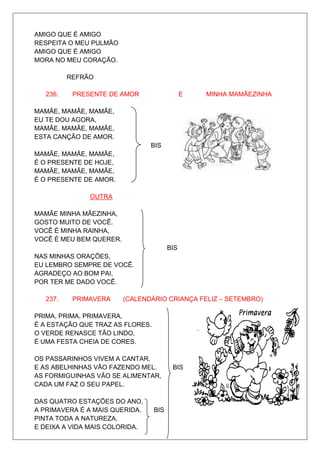 AMIGO QUE É AMIGO
RESPEITA O MEU PULMÃO
AMIGO QUE É AMIGO
MORA NO MEU CORAÇÃO.

          REFRÃO

   236.    PRESENTE DE AMOR                   E   MINHA MAMÃEZINHA

MAMÃE, MAMÃE, MAMÃE,
EU TE DOU AGORA,
MAMÃE, MAMÃE, MAMÃE,
ESTA CANÇÃO DE AMOR.
                                BIS
MAMÃE, MAMÃE, MAMÃE,
É O PRESENTE DE HOJE,
MAMÃE, MAMÃE, MAMÃE,
É O PRESENTE DE AMOR.

               OUTRA

MAMÃE MINHA MÃEZINHA,
GOSTO MUITO DE VOCÊ.
VOCÊ É MINHA RAINHA,
VOCÊ É MEU BEM QUERER.
                                        BIS
NAS MINHAS ORAÇÕES,
EU LEMBRO SEMPRE DE VOCÊ.
AGRADEÇO AO BOM PAI,
POR TER ME DADO VOCÊ.

   237.    PRIMAVERA     (CALENDÁRIO CRIANÇA FELIZ – SETEMBRO)

PRIMA, PRIMA, PRIMAVERA,
É A ESTAÇÃO QUE TRAZ AS FLORES.
O VERDE RENASCE TÃO LINDO,
É UMA FESTA CHEIA DE CORES.

OS PASSARINHOS VIVEM A CANTAR,
E AS ABELHINHAS VÃO FAZENDO MEL.         BIS
AS FORMIGUINHAS VÃO SE ALIMENTAR,
CADA UM FAZ O SEU PAPEL.

DAS QUATRO ESTAÇÕES DO ANO,
A PRIMAVERA É A MAIS QUERIDA.     BIS
PINTA TODA A NATUREZA,
E DEIXA A VIDA MAIS COLORIDA.
 