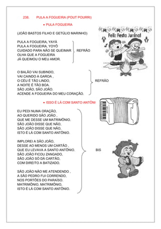 238.   PULA A FOGUEIRA (POUT POURRI)

             • PULA FOGUEIRA

(JOÃO BASTOS FILHO E GETÚLIO MARINHO)

PULA A FOGUEIRA, YAYÁ
PULA A FOGUEIRA, YOYÔ
CUIDADO PARA NÃO SE QUEIMAR      REFRÃO
OLHA QUE A FOGUEIRA
JÁ QUEIMOU O MEU AMOR.


O BALÃO VAI SUBINDO,
VAI CAINDO A GAROA ,
O CÉU É TÃO LINDO,                        REFRÃO
A NOITE É TÃO BOA.
SÃO JOÃO, SÃO JOÃO.
ACENDE A FOGUEIRA DO MEU CORAÇÃO.

             • ISSO É LÁ COM SANTO ANTÔNIO

EU PEDI NUMA ORAÇÃO,
AO QUERIDO SÃO JOÃO ,
QUE ME DESSE UM MATRIMÔNIO.
SÃO JOÃO DISSE QUE NÃO,
SÃO JOÃO DISSE QUE NÃO,
ISTO É LÁ COM SANTO ANTÔNIO.

IMPLOREI A SÃO JOÃO,
DESSE AO MENOS UM CARTÃO ,
QUE EU LEVAVA A SANTO ANTÔNIO.            BIS
SÃO JOÃO FICOU ZANGADO,
SÃO JOÃO SÓ DÁ CARTÃO,
COM DIREITO A BATIZADO.

SÃO JOÃO NÃO ME ATENDENDO ,
A SÃO PEDRO FUI CORRENDO,
NOS PORTÕES DO PARAÍSO.
MATRIMÔNIO, MATRIMÔNIO,
ISTO É LÁ COM SANTO ANTÔNIO.
 