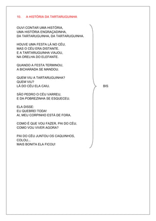 10.   A HISTÓRIA DA TARTARUGUINHA


OUVI CONTAR UMA HISTÓRIA,
UMA HISTÓRIA ENGRAÇADINHA,
DA TARTARUGUINHA, DA TARTARUGUINHA.

HOUVE UMA FESTA LÁ NO CÉU,
MAS O CÉU ERA DISTANTE.
E A TARTARUGUINHA VIAJOU,
NA ORELHA DO ELEFANTE.

QUANDO A FESTA TERMINOU,
A BICHARADA SE MANDOU.

QUEM VIU A TARTARUGUINHA?
QUEM VIU?
LÁ DO CÉU ELA CAIU.                   BIS

SÃO PEDRO O CÉU VARREU,
E DA POBREZINHA SE ESQUECEU.

ELA DISSE:
EU QUEBREI TODA!
AI, MEU CORPINHO ESTÁ DE FORA.

COMO É QUE VOU FAZER, PAI DO CÉU,
COMO VOU VIVER AGORA?

PAI DO CÉU JUNTOU OS CAQUINHOS,
COLOU...
MAIS BONITA ELA FICOU!
 