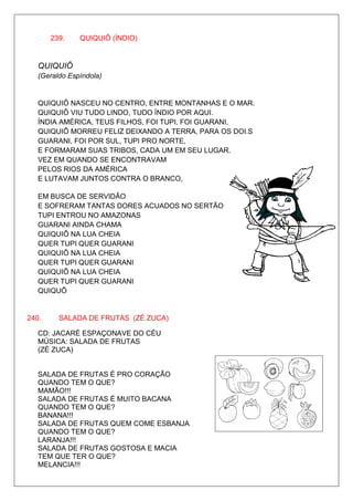 239.    QUIQUIÔ (ÍNDIO)


   QUIQUIÔ
   (Geraldo Espíndola)


   QUIQUIÔ NASCEU NO CENTRO, ENTRE MONTANHAS E O MAR.
   QUIQUIÔ VIU TUDO LINDO, TUDO ÍNDIO POR AQUI.
   ÍNDIA AMÉRICA, TEUS FILHOS, FOI TUPI, FOI GUARANI,
   QUIQUIÔ MORREU FELIZ DEIXANDO A TERRA, PARA OS DOI.S
   GUARANI, FOI POR SUL, TUPI PRO NORTE,
   E FORMARAM SUAS TRIBOS, CADA UM EM SEU LUGAR.
   VEZ EM QUANDO SE ENCONTRAVAM
   PELOS RIOS DA AMÉRICA
   E LUTAVAM JUNTOS CONTRA O BRANCO,

   EM BUSCA DE SERVIDÃO
   E SOFRERAM TANTAS DORES ACUADOS NO SERTÃO
   TUPI ENTROU NO AMAZONAS
   GUARANI AINDA CHAMA
   QUIQUIÔ NA LUA CHEIA
   QUER TUPI QUER GUARANI
   QUIQUIÔ NA LUA CHEIA
   QUER TUPI QUER GUARANI
   QUIQUIÔ NA LUA CHEIA
   QUER TUPI QUER GUARANI
   QUIQUÔ


240.     SALADA DE FRUTAS (ZÉ ZUCA)

   CD: JACARÉ ESPAÇONAVE DO CÉU
   MÚSICA: SALADA DE FRUTAS
   (ZÉ ZUCA)


   SALADA DE FRUTAS É PRO CORAÇÃO
   QUANDO TEM O QUE?
   MAMÃO!!!
   SALADA DE FRUTAS É MUITO BACANA
   QUANDO TEM O QUE?
   BANANA!!!
   SALADA DE FRUTAS QUEM COME ESBANJA
   QUANDO TEM O QUE?
   LARANJA!!!
   SALADA DE FRUTAS GOSTOSA E MACIA
   TEM QUE TER O QUE?
   MELANCIA!!!
 