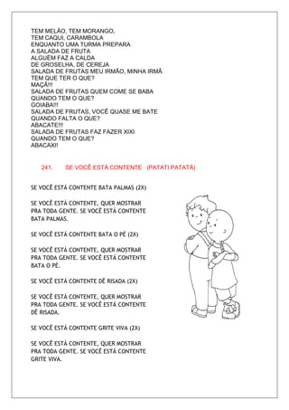 TEM MELÃO, TEM MORANGO,
TEM CAQUI, CARAMBOLA
ENQUANTO UMA TURMA PREPARA
A SALADA DE FRUTA
ALGUÉM FAZ A CALDA
DE GROSELHA, DE CEREJA
SALADA DE FRUTAS MEU IRMÃO, MINHA IRMÃ
TEM QUE TER O QUE?
MAÇÃ!!!
SALADA DE FRUTAS QUEM COME SE BABA
QUANDO TEM O QUE?
GOIABA!!!
SALADA DE FRUTAS, VOCÊ QUASE ME BATE
QUANDO FALTA O QUE?
ABACATE!!!
SALADA DE FRUTAS FAZ FAZER XIXI
QUANDO TEM O QUE?
ABACAXI!


   241.    SE VOCÊ ESTÁ CONTENTE (PATATI PATATÁ)


SE VOCÊ ESTÁ CONTENTE BATA PALMAS (2X)

SE VOCÊ ESTÁ CONTENTE, QUER MOSTRAR
PRA TODA GENTE. SE VOCÊ ESTÁ CONTENTE
BATA PALMAS.

SE VOCÊ ESTÁ CONTENTE BATA O PÉ (2X)

SE VOCÊ ESTÁ CONTENTE, QUER MOSTRAR
PRA TODA GENTE. SE VOCÊ ESTÁ CONTENTE
BATA O PÉ.

SE VOCÊ ESTÁ CONTENTE DÊ RISADA (2X)

SE VOCÊ ESTÁ CONTENTE, QUER MOSTRAR
PRA TODA GENTE. SE VOCÊ ESTÁ CONTENTE
DÊ RISADA.

SE VOCÊ ESTÁ CONTENTE GRITE VIVA (2X)

SE VOCÊ ESTÁ CONTENTE, QUER MOSTRAR
PRA TODA GENTE. SE VOCÊ ESTÁ CONTENTE
GRITE VIVA.
 