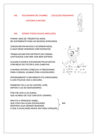 245.   SOLDADINHO DE CHUMBO        (COLEÇÃO DISQUINHO)

              HISTÓRIA CONTADA




   246.   SOMOS TODOS IGUAIS (ABOLIÇÃO)

FORAM MAIS DE TREZENTOS ANOS,
DE SOFRIMENTO PARA OS NEGROS AFRICANOS.

CHEGAVAM EM NAVIOS E ACORRENTADOS,
E AQUI ERAM VENDIDOS COM ESCRAVOS.

TRABALHAVAM POR UM PRATO DE COMIDA,
CASTIGADOS COM UMA VIDA BEM SOFRIDA.

ALGUNS FUGIAM E ESCONDIAM PELAS MATAS,
COM MEDO DO FEITOR E DAS CHIBATAS.

O MUNDO INTEIRO COMEÇOU A PRESSIONAR,
PARA O BRASIL ACABAR COM A ESCRAVIDÃO.

INTERNAMENTE O MOVIMENTO FOI CRESCENDO,
E AOS POUCOS VEIO A DECISÃO.

PRIMEIRO FOI A LEI DO VENTRE LIVRE,
DEPOIS A LEI DO SEXAGENÁRIO.

POR FIM VEIO A LEI ÁUREA,
QUE ACABOU DE VEZ COM ESTE CENÁRIO.

MAS FOI A PRINCESA ISABEL,
QUE POIS FIM A ESSA ESCRAVIDÃO.                BIS
MOSTROU SUA GRANDE BONDADE,
E QUE A IGUALDADE NASCE EM CADA CORAÇÃO.
 
