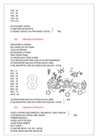7X6 , 42
7X7 , 49
7X8 , 56
7X9 , 63
7X10 ,70

ESTUDANDO JUNTO,
O ANO NÃO SE REPETE.
E ASSIM A GENTE VAI PINTANDO O SETE.    BIS


   255.     TABUADA CANTADA 8

DESCENDO A SERRA,
DE LONGE SE VÊ O MAR.
VEJO AS PRAIAS
DA BAIXADA LITORAL.
SEM TIRAR,PISAR
O CHEIRO QUE TRAS O MAR.
VOU MERGULHAR PARA VER AS ALGAS MARINHAS.
JÁ ENCONTREI MUITAS ESTRELAS-DO- MAR,
E ME ENCANTEI COM AS CORES DAS ÁGUAS –VIVAS.

8X1 , 8
8X2 , 16
8X3 , 24
8X4 , 32
8X5 , 40
8X6 , 48
8X7 , 56
8X8 , 64
8X9 , 72
8X10 , 80

JÁ ENCONTREI MUITAS ESTRELAS-DO- MAR,           BIS
E ME ENCANTEI COM AS CORES DAS ÁGUAS –VIVAS.

   256.     TABUADA CANTADA 9

OUÇO O RITMO QUE MARCOU, BALANÇOU, QUE LANÇOU
A ENTRADA DO VERÃO, MEU AMOR.                         BIS
TAMBÉM MUDOU,
O MEU JEITO DE SER.
VOCÊ QUER SABER,
SE É VOCÊ ?
O QUE ME MOVE, OH, OH , MOVE.
É ESTE AMOR QUE ME ENVOLVE.
 