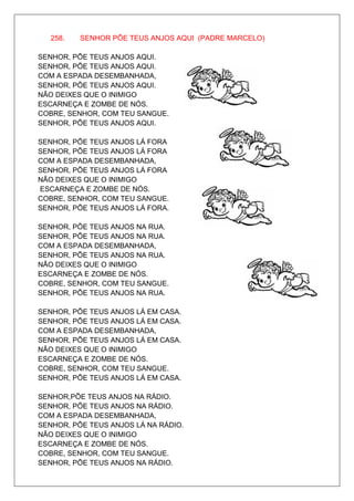 258.   SENHOR PÕE TEUS ANJOS AQUI (PADRE MARCELO)

SENHOR, PÕE TEUS ANJOS AQUI.
SENHOR, PÕE TEUS ANJOS AQUI.
COM A ESPADA DESEMBANHADA,
SENHOR, PÕE TEUS ANJOS AQUI.
NÃO DEIXES QUE O INIMIGO
ESCARNEÇA E ZOMBE DE NÓS.
COBRE, SENHOR, COM TEU SANGUE.
SENHOR, PÕE TEUS ANJOS AQUI.

SENHOR, PÕE TEUS ANJOS LÁ FORA
SENHOR, PÕE TEUS ANJOS LÁ FORA
COM A ESPADA DESEMBANHADA,
SENHOR, PÕE TEUS ANJOS LÁ FORA
NÃO DEIXES QUE O INIMIGO
ESCARNEÇA E ZOMBE DE NÓS.
COBRE, SENHOR, COM TEU SANGUE.
SENHOR, PÕE TEUS ANJOS LÁ FORA.

SENHOR, PÕE TEUS ANJOS NA RUA.
SENHOR, PÕE TEUS ANJOS NA RUA.
COM A ESPADA DESEMBANHADA,
SENHOR, PÕE TEUS ANJOS NA RUA.
NÃO DEIXES QUE O INIMIGO
ESCARNEÇA E ZOMBE DE NÓS.
COBRE, SENHOR, COM TEU SANGUE.
SENHOR, PÕE TEUS ANJOS NA RUA.

SENHOR, PÕE TEUS ANJOS LÁ EM CASA.
SENHOR, PÕE TEUS ANJOS LÁ EM CASA.
COM A ESPADA DESEMBANHADA,
SENHOR, PÕE TEUS ANJOS LÁ EM CASA.
NÃO DEIXES QUE O INIMIGO
ESCARNEÇA E ZOMBE DE NÓS.
COBRE, SENHOR, COM TEU SANGUE.
SENHOR, PÕE TEUS ANJOS LÁ EM CASA.

SENHOR,PÕE TEUS ANJOS NA RÁDIO.
SENHOR, PÕE TEUS ANJOS NA RÁDIO.
COM A ESPADA DESEMBANHADA,
SENHOR, PÕE TEUS ANJOS LÁ NA RÁDIO.
NÃO DEIXES QUE O INIMIGO
ESCARNEÇA E ZOMBE DE NÓS.
COBRE, SENHOR, COM TEU SANGUE.
SENHOR, PÕE TEUS ANJOS NA RÁDIO.
 