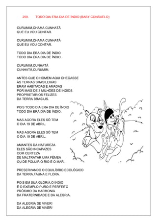 259.   TODO DIA ERA DIA DE ÍNDIO (BABY CONSUELO)


CURUMIM,CHAMA CUNHATÃ
QUE EU VOU CONTAR.

CURUMIM,CHAMA CUNHATÃ
QUE EU VOU CONTAR.

TODO DIA ERA DIA DE ÍNDIO
TODO DIA ERA DIA DE ÍNDIO.

CURUMIM,CUNHATÃ
CUNHATÃ,CURUMIM.

ANTES QUE O HOMEM AQUI CHEGASSE
ÀS TERRAS BRASILEIRAS
ERAM HABITADAS E AMADAS
POR MAIS DE 3 MILHÕES DE ÍNDIOS
PROPRIETÁRIOS FELIZES
DA TERRA BRASILIS.

POIS TODO DIA ERA DIA DE ÍNDIO
TODO DIA ERA DIA DE ÍNDIO.

MAS AGORA ELES SÓ TEM
O DIA 19 DE ABRIL.

MAS AGORA ELES SÓ TEM
O DIA 19 DE ABRIL.

AMANTES DA NATUREZA
ELES SÃO INCAPAZES
COM CERTEZA
DE MALTRATAR UMA FÊMEA
OU DE POLUIR O RIO E O MAR.

PRESERVANDO O EQUILÍBRIO ECOLÓGICO
DA TERRA,FAUNA E FLORA.

POIS EM SUA GLÓRIA,O ÍNDIO
É O EXEMPLO PURO E PERFEITO
PRÓXIMO DA HARMONIA
DA FRATERNIDADE E DA ALEGRIA.

DA ALEGRIA DE VIVER!
DA ALEGRIA DE VIVER!
 