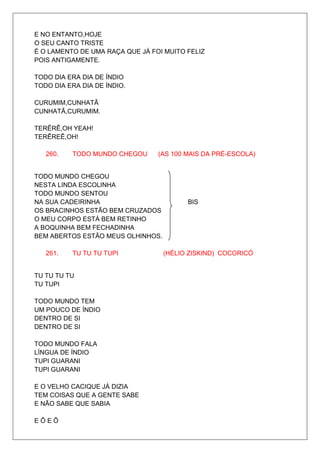 E NO ENTANTO,HOJE
O SEU CANTO TRISTE
É O LAMENTO DE UMA RAÇA QUE JÁ FOI MUITO FELIZ
POIS ANTIGAMENTE.

TODO DIA ERA DIA DE ÍNDIO
TODO DIA ERA DIA DE ÍNDIO.

CURUMIM,CUNHATÃ
CUNHATÃ,CURUMIM.

TERÊRÊ,OH YEAH!
TERÊREÊ,OH!

   260.   TODO MUNDO CHEGOU      (AS 100 MAIS DA PRÉ-ESCOLA)


TODO MUNDO CHEGOU
NESTA LINDA ESCOLINHA
TODO MUNDO SENTOU
NA SUA CADEIRINHA                        BIS
OS BRACINHOS ESTÃO BEM CRUZADOS
O MEU CORPO ESTÁ BEM RETINHO
A BOQUINHA BEM FECHADINHA
BEM ABERTOS ESTÃO MEUS OLHINHOS.

   261.   TU TU TU TUPI            (HÉLIO ZISKIND) COCORICÓ


TU TU TU TU
TU TUPI

TODO MUNDO TEM
UM POUCO DE ÍNDIO
DENTRO DE SI
DENTRO DE SI

TODO MUNDO FALA
LÍNGUA DE ÍNDIO
TUPI GUARANI
TUPI GUARANI

E O VELHO CACIQUE JÁ DIZIA
TEM COISAS QUE A GENTE SABE
E NÃO SABE QUE SABIA

EÔEÔ
 