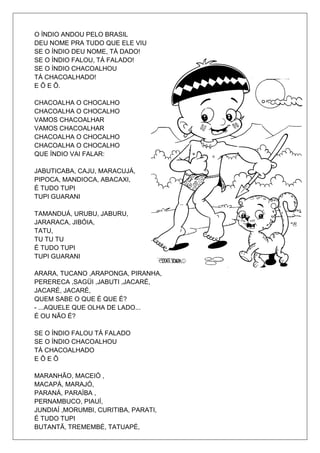 O ÍNDIO ANDOU PELO BRASIL
DEU NOME PRA TUDO QUE ELE VIU
SE O ÍNDIO DEU NOME, TÁ DADO!
SE O ÍNDIO FALOU, TÁ FALADO!
SE O ÍNDIO CHACOALHOU
TÁ CHACOALHADO!
E Ô E Ô.

CHACOALHA O CHOCALHO
CHACOALHA O CHOCALHO
VAMOS CHACOALHAR
VAMOS CHACOALHAR
CHACOALHA O CHOCALHO
CHACOALHA O CHOCALHO
QUE ÍNDIO VAI FALAR:

JABUTICABA, CAJU, MARACUJÁ,
PIPOCA, MANDIOCA, ABACAXI,
É TUDO TUPI
TUPI GUARANI

TAMANDUÁ, URUBU, JABURU,
JARARACA, JIBÓIA,
TATU,
TU TU TU
É TUDO TUPI
TUPI GUARANI

ARARA, TUCANO ,ARAPONGA, PIRANHA,
PERERECA ,SAGÜI ,JABUTI ,JACARÉ,
JACARÉ, JACARÉ,
QUEM SABE O QUE É QUE É?
- ...AQUELE QUE OLHA DE LADO...
É OU NÃO É?

SE O ÍNDIO FALOU TÁ FALADO
SE O ÍNDIO CHACOALHOU
TÁ CHACOALHADO
EÔEÔ

MARANHÃO, MACEIÓ ,
MACAPÁ, MARAJÓ,
PARANÁ, PARAÍBA ,
PERNAMBUCO, PIAUÍ,
JUNDIAÍ ,MORUMBI, CURITIBA, PARATI,
É TUDO TUPI
BUTANTÃ, TREMEMBÉ, TATUAPÉ,
 