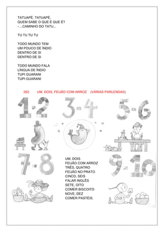 TATUAPÉ, TATUAPÉ,
QUEM SABE O QUE É QUE É?
- ...CAMINHO DO TATU...

TU TU TU TU

TODO MUNDO TEM
UM POUCO DE ÍNDIO
DENTRO DE SI
DENTRO DE SI

TODO MUNDO FALA
LÍNGUA DE ÍNDIO
TUPI GUARANI
TUPI GUARANI


   262.   UM, DOIS, FEIJÃO COM ARROZ   (VÁRIAS PARLENDAS)




                           UM, DOIS
                           FEIJÃO COM ARROZ
                           TRÊS, QUATRO
                           FEIJÃO NO PRATO
                           CINCO, SEIS
                           FALAR INGLÊS
                           SETE, OITO
                           COMER BISCOITO
                           NOVE, DEZ
                           COMER PASTÉIS.
 
