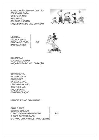 BUMBALARÃO ,SENHOR CAPITÃO.
ESPADA NA CINTA,
GINETE NA MÃO.
REI,CAPITÃO,
SOLDADO, LADRÃO,
MOÇA BONITA DO MEU CORAÇÃO.




MEIO DIA
MACACA SOFIA
PANELA NO FOGO         BIS
BARRIGA VAZIA




REI,CAPITÃO
SOLDADO, LADRÃO
MOÇA BONITA DO MEU CORAÇÃO.




CORRE CUTIA,
NA CASA DA TIA.
CORRE CIPÓ,
NA CASA DA VÓ.
LENCINHO NA MÃO,
CAIU NO CHÃO.
MOÇA BONITA,
DO MEU CORAÇÃO.


UM DOIS, FEIJÃO COM ARROZ ...


OLHA O SAPO
DENTRO DO SACO
O SACO COM O SAPO DENTRO           BIS
O SAPO BATENDO PAPO
E O PAPO DO SAPO SOLTANDO VENTO.
 