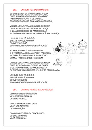 263.   UNI DUNI TÊ ( BALÃO MÁGICO)

EU QUIS SABER DA MINHA ESTRELA-GUIA
ONDE ANDARIA MEU SONHO ENCANTADO
FADA-MADRINHA, VARA DE CONDÃO
ESSE MEU CORAÇÃO SONHANDO ACORDADO.

VAI NOS LEVAR PARA UM MUNDO DE MAGIA
ONDE A FANTASIA VAI ENTRAR NA DANÇA
E QUANDO O BRILHO DO AMOR CHEGAR
EU QUERO É MAIS BRINCAR, MELHOR É SER CRIANÇA.

UNI DUNI DUNI TÊ, Ô Ô Ô Ô
SALAMÊ MINGUÊ, Ô Ô Ô Ô
SORVETE COLORÊ
SONHO ENCANTADO ONDE ESTÁ VOCÊ?

A CARRUAGEM VAI SEGUIR VIAGEM
E O TREM DA ALEGRIA VAI PEDIR PASSAGEM
NA DIREÇÃO DO AMOR QUE EU PRECISO
DO MEU PARAÍSO, DOCE PAISAGEM.

VAI NOS LEVAR PARA UM MUNDO DE MAGIA
ONDE A FANTASIA VAI ENTRAR NA DANÇA
E QUANDO O BRILHO DO AMOR CHEGAR
EU QUERO É MAIS BRINCAR, EU QUERO SER CRIANÇA.

UNI DUNI DUNI TÊ, Ô Ô Ô Ô
SALAMÊ MINGUÊ, Ô Ô Ô Ô
SORVETE COLORÊ
SONHO ENCANTADO ONDE ESTÁ VOCÊ?


   264.   URSINHO PIMPÃO (BALÃO MÁGICO)

VEM MEU URSINHO QUERIDO
MEU COMPANHEIRINHO
URSINHO PIMPÃO.

VAMOS SONHAR AVENTURAS
VOAR NAS ALTURAS
DA IMAGINAÇÃO.

COMO NA HISTÓRIA EM QUADRINHOS
EU SOU A SININHO
VOCÊ PETER PAN.
 