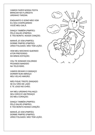 VAMOS FAZER NOSSA FESTA
BRINCAR NA FLORESTA
URSINHO TARZAN.

ENQUANTO O SONO NÃO VEM
EU SOU CHAPEUZINHO
VOCÊ MEU GALÃ.

DANÇA TAMBÉM (PIMPÃO)
PELO SALÃO (PIMPÃO)
É TÃO BONITA, NOSSA CANÇÃO.

MANHÃ JÁ VEM (PIMPÃO)
DORME PIMPÃO (PIMPÃO)
URSO FOLGADO, NÃO TEM LIÇÃO.

VEM MEU MOCINHO QUERIDO
ATOR PREFERIDO
DA MINHA ESTAÇÃO.

VOU TE SONHAR COLORIDO
PEGANDO BANDIDO
NA TELEVISÃO.

VAMOS DEIXAR O CANSAÇO
DORMIR NUM ABRAÇO
MEU VELHO AMIGÃO.

NÃO FIQUE TRISTE ZANGADO
SE EU VIRO DE LADO
E TE JOGO NO CHÃO.

AH! MEU URSINHO PALHAÇO
SEU CIRCO É UM PEDAÇO
DO MEU CORAÇÃO.

DANÇA TAMBÉM (PIMPÃO)
PELO SALÃO (PIMPÃO)
É TÃO BONITA NOSSA CANÇÃO.

MANHÃ JÁ VEM (PIMPÃO)
DORME PIMPÃO (PIMPÃO)
URSO FOLGADO, NÃO TEM LIÇÃO.
 