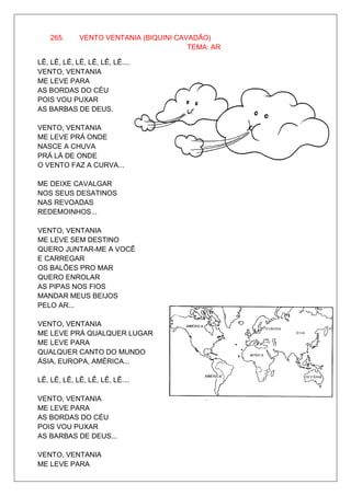 265.     VENTO VENTANIA (BIQUINI CAVADÃO)
                                        TEMA: AR

LÊ, LÊ, LÊ, LÊ, LÊ, LÊ, LÊ....
VENTO, VENTANIA
ME LEVE PARA
AS BORDAS DO CÉU
POIS VOU PUXAR
AS BARBAS DE DEUS.

VENTO, VENTANIA
ME LEVE PRÁ ONDE
NASCE A CHUVA
PRÁ LÁ DE ONDE
O VENTO FAZ A CURVA...

ME DEIXE CAVALGAR
NOS SEUS DESATINOS
NAS REVOADAS
REDEMOINHOS...

VENTO, VENTANIA
ME LEVE SEM DESTINO
QUERO JUNTAR-ME A VOCÊ
E CARREGAR
OS BALÕES PRO MAR
QUERO ENROLAR
AS PIPAS NOS FIOS
MANDAR MEUS BEIJOS
PELO AR...

VENTO, VENTANIA
ME LEVE PRÁ QUALQUER LUGAR
ME LEVE PARA
QUALQUER CANTO DO MUNDO
ÁSIA, EUROPA, AMÉRICA...

LÊ, LÊ, LÊ, LÊ, LÊ, LÊ, LÊ....

VENTO, VENTANIA
ME LEVE PARA
AS BORDAS DO CÉU
POIS VOU PUXAR
AS BARBAS DE DEUS...

VENTO, VENTANIA
ME LEVE PARA
 