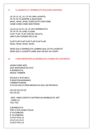 11.    A LAGARTA E A BORBOLETA (PALAVRA CANTADA)


  LÁ LÁ LÁ, LÁ, LÁ, LÁ VAI UMA LAGARTA,
  TÁ TÁ TÁ TÁ SEMPRE A MASTIGAR,
  NHAC, NHAC, NHAC COMO ESTÁ COM FOME,
  COME COME COME SEM PARAR.

  LÁ,LÁ,LÁ LÁ LÁ, LÁ, LÁ VAI A BORBOLETA,
  TÁ TÁ TÁ TÁ LIVRE A VOAR,
  FLAP, FLAP, FLAP COR DE VIOLETA,
  UMA FLOR VOANDO PELO AR.

  FLAP FLAP FLAP FLAP FLAP FLAP FLAP.
  NHAC, NHAC, NHAC, NHAC.

  SERÁ QUE A BORBOLETA LEMBRA QUE JÁ FOI LAGARTA?
  SERÁ QUE A LAGARTA SABE QUE UM DIA VAI VOAR?


12.    A METAMORFOSE DA BORBOLETA (TURMA DO COCORICÓ)


  ASSIM COMO NÓS
  QUE NASCEMOS DO OVO
  A BORBOLETA
  NASCE TAMBÉM.

  SÓ QUE O OVO DELA
  É BEM PEQUENININHO
  TAMBÉM PUDERA
  O FILHO DELA É BEM MENOR DO QUE UM PINTINHO.

  CÓ CÓ CÓ CÓ CÓ
  CÓ CÓ CÓ

  - BÃO, VAMO CONTÁ A HISTÓRIA DA BORBOLETA, NÉ?
  - VAMO LÁ
  TOC TOC

  A BORBOLETA
  PÕE O OVO NUMA FOLHA
  E VAI EMBORA
  E VAI EMBORA
  O OVO FICA LÁ
  LÁ LÁ LÁ LÁ LÁ
  O OVO FICA LÁ.
 