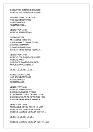 OS QUATRO CANTOS DO MUNDO
ME LEVE PRÁ QUALQUER LUGAR

HUM! ME DEIXE CAVALGAR
NOS SEUS DESATINOS
NAS REVOADAS
REDEMOINHOS...

VENTO, VENTANIA
ME LEVE SEM DESTINO.

QUERO MOVER
AS PÁS DOS MOINHOS,
E ABRANDAR O CALOR DO SOL.
QUERO EMARANHAR
O CABELO DA MENINA
MANDAR MEUS BEIJOS PELO AR...

VENTO, VENTANIA
ME LEVE PRÁ QUALQUER LUGAR
ME LEVE PARA
QUALQUER CANTO DO MUNDO
ÁSIA, EUROPA, AMÉRICA...

LÊ, LÊ, LÊ, LÊ, LÊ, LÊ, LÊ....

ME DEIXE CAVALGAR
NOS SEUS DESATINOS
NAS REVOADAS
REDEMOINHOS.

VENTO, VENTANIA
ME LEVE SEM DESTINO
QUERO JUNTAR-ME A VOCÊ
E CARREGAR OS BALÕES PRO MAR.
QUERO ENROLAR AS PIPAS NOS FIOS
MANDAR MEUS BEIJOS PELO AR.

VENTO, VENTANIA
AGORA QUE ESTOU SOLTO NA VIDA
ME LEVE PRÁ QUALQUER LUGAR
ME LEVE MAS NÃO ME FAÇA VOLTAR...

LÊ, LÊ, LÊ, LÊ, LÊ, LÊ, LÊ....

ME LEVE MAS NÃO ME FAÇA VOLTAR...(2X)
 