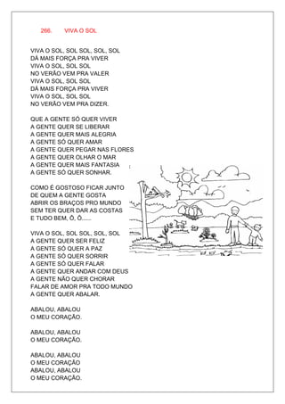 266.   VIVA O SOL


VIVA O SOL, SOL SOL, SOL, SOL
DÁ MAIS FORÇA PRA VIVER
VIVA O SOL, SOL SOL
NO VERÃO VEM PRA VALER
VIVA O SOL, SOL SOL
DÁ MAIS FORÇA PRA VIVER
VIVA O SOL, SOL SOL
NO VERÃO VEM PRA DIZER.

QUE A GENTE SÓ QUER VIVER
A GENTE QUER SE LIBERAR
A GENTE QUER MAIS ALEGRIA
A GENTE SÓ QUER AMAR
A GENTE QUER PEGAR NAS FLORES
A GENTE QUER OLHAR O MAR
A GENTE QUER MAIS FANTASIA
A GENTE SÓ QUER SONHAR.

COMO É GOSTOSO FICAR JUNTO
DE QUEM A GENTE GOSTA
ABRIR OS BRAÇOS PRO MUNDO
SEM TER QUER DAR AS COSTAS
E TUDO BEM, Ô, Ô......

VIVA O SOL, SOL SOL, SOL, SOL
A GENTE QUER SER FELIZ
A GENTE SÓ QUER A PAZ
A GENTE SÓ QUER SORRIR
A GENTE SÓ QUER FALAR
A GENTE QUER ANDAR COM DEUS
A GENTE NÃO QUER CHORAR
FALAR DE AMOR PRA TODO MUNDO
A GENTE QUER ABALAR.

ABALOU, ABALOU
O MEU CORAÇÃO.

ABALOU, ABALOU
O MEU CORAÇÃO.

ABALOU, ABALOU
O MEU CORAÇÃO
ABALOU, ABALOU
O MEU CORAÇÃO.
 