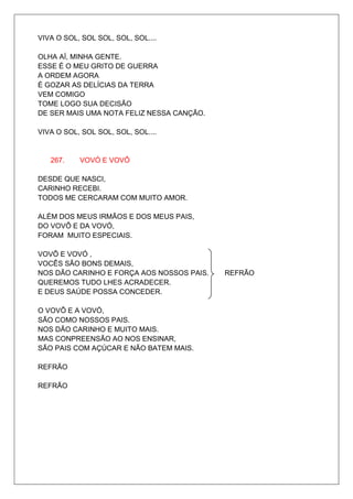 VIVA O SOL, SOL SOL, SOL, SOL....

OLHA AÍ, MINHA GENTE.
ESSE É O MEU GRITO DE GUERRA
A ORDEM AGORA
É GOZAR AS DELÍCIAS DA TERRA
VEM COMIGO
TOME LOGO SUA DECISÃO
DE SER MAIS UMA NOTA FELIZ NESSA CANÇÃO.

VIVA O SOL, SOL SOL, SOL, SOL....


   267.    VOVÓ E VOVÔ

DESDE QUE NASCI,
CARINHO RECEBI.
TODOS ME CERCARAM COM MUITO AMOR.

ALÉM DOS MEUS IRMÃOS E DOS MEUS PAIS,
DO VOVÔ E DA VOVÓ,
FORAM MUITO ESPECIAIS.

VOVÔ E VOVÓ ,
VOCÊS SÃO BONS DEMAIS,
NOS DÃO CARINHO E FORÇA AOS NOSSOS PAIS.   REFRÃO
QUEREMOS TUDO LHES ACRADECER.
E DEUS SAÚDE POSSA CONCEDER.

O VOVÔ E A VOVÓ,
SÃO COMO NOSSOS PAIS.
NOS DÃO CARINHO E MUITO MAIS.
MAS CONPREENSÃO AO NOS ENSINAR,
SÃO PAIS COM AÇÚCAR E NÃO BATEM MAIS.

REFRÃO

REFRÃO
 