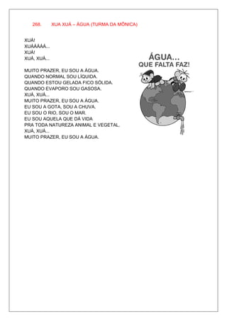 268.       XUA XUÁ – ÁGUA (TURMA DA MÔNICA)


XUÁ!
XUÁÁÁÁÁ...
XUÁ!
XUÁ, XUÁ...

MUITO PRAZER, EU SOU A ÁGUA.
QUANDO NORMAL SOU LÍQUIDA.
QUANDO ESTOU GELADA FICO SÓLIDA.
QUANDO EVAPORO SOU GASOSA.
XUÁ, XUÁ...
MUITO PRAZER, EU SOU A ÁGUA.
EU SOU A GOTA, SOU A CHUVA.
EU SOU O RIO, SOU O MAR.
EU SOU AQUELA QUE DÁ VIDA
PRA TODA NATUREZA ANIMAL E VEGETAL.
XUÁ, XUÁ...
MUITO PRAZER, EU SOU A ÁGUA.
 