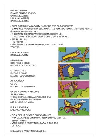 PASSA O TEMPO
E LÁ DE DENTRO DO OVO
SAI UMA LAGARTA
LA LA LA LA GARTA
SAI UMA LAGARTA.

- QUER DIZER QUE A LAGARTA NASCE DO OVO DA BORBOLETA?
- É, MAS NÃO PARECE FILHA DELA NÃO... NÃO TEM ASA, TEM UM MONTE DE PERNA,
É PELUDA, DIFERENTE, NÉ?
- É, O PINTINHO É MAIS PARECIDO COM A GENTE NÉ...
- É, TEM DUAS PERNAS, UM BICO, E É MAIS BONITINHO, NÉ...
- FAZ PIU PIU PIU...
- PIU PIU PIU.
- BÃO, VAMO VOLTÁ PRÁ LAGARTA, FAZ O TOC TOC AÍ
TOC TOC.

LA LA LA LAGARTA
SAI UMA LAGARTA.

JÁ SAI JÁ SAI
COM FOME E COME
E COME A CASCA DO OVO.

E ANDA E ANDA
E COME E COME
E ACHA TUDO GOSTOSO.

CÓ CÓ CÓ CÓ
CÓ CÓ
E ACHA TUDO GOSTOSO

UM DIA A LAGARTA RESOLVE
SE PENDURAR
TROCA DE PELE, JOGA AS PERNAS FORA
FICA QUE NEM UM PACOTINHO
ATÉ O NOME ELA MUDA

PUPA PUPA PUPA,
LAGARTA VIRA PUPA

- E ELA FICA LÁ DENTRO DO PACOTINHO?
- FICA UAI, PARECE UM DROPS, TODA EMBRULHADINHA...
- ESPERTA HEIM...
- VAMO ABRIR O PACOTINHO...FAZ AÍ O TOC TOC
TOC, TOC.

E QUANDO O PACOTINHO SE ABRE...
 
