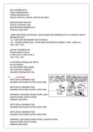 SAI A BORBOLETA
 TODA DOBRADINHA
 FORÇA BORBOLETA!
 ESTICA ,ESTICA, ESTICA ,ESTICA AS ASAS.

 BOR BOR BOR BOLETA
 VAI DE FLOR EM FLOR
 BOR BOR BOR BORBOLETA
 TEM DE TODA COR

 - BOM, MAS PERA UM POUCO, QUER DIZER QUE BORBOLETA E A LAGARTA SÃO O
 MESMO BICHO?
 - É...COM UMA METAMORFOSE NO MEIO!
 - IH... AGORA COMPLICOU...ACHO MELHOR AGENTE SUBIR O TOM...VAMO LÁ...
 TOC, TOC ,TOC.

 UM DIA A BORBOLETA
 POUSA NUMA FOLHA
 E PÕE OVO, E PÕE OVO, E
 TOC ,TOC, TOC.

 A HISTÓRIA COMEÇA DE NOVO
 NA NATUREZA
 AS HISTÓRIAS SÃO ASSIM
 VOLTAM PRO COMEÇO
 QUANDO CHEGAM NO FIM.

13.    A SEMANA
  SETE DIAS A SEMANA TEM,
  QUANDO UM ACABA OUTRO LOGO VEM.

 SETE DIAS A SEMANA TEM,
 QUANDO UM ACABA OUTRO LOGO VEM.

 DOMINGO, SEGUNDA,TERÇA-FEIRA, QUARTA-FEIRA,
 QUINTA-FEIRA, SEXTA-FEIRA,
 SÁBADO QUE BOM.

 SETE DIAS A SEMANA TEM,
 QUANDO UM ACABA OUTRO LOGO VEM.

 SETE DIAS A SEMANA TEM,
 QUANDO UM ACABA OUTRO LOGO VEM.

 DOMINGO, SEGUNDA,TERÇA-FEIRA, QUARTA-FEIRA,
 QUINTA-FEIRA, SEXTA-FEIRA,
 SÁBADO QUE BOM.
 