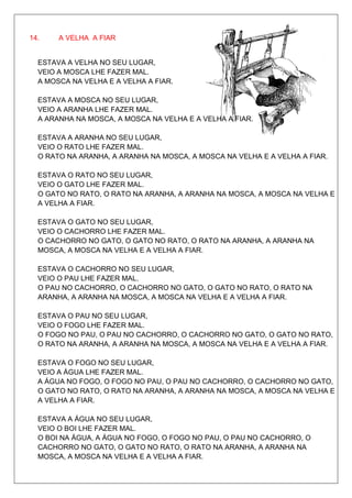 14.    A VELHA A FIAR


  ESTAVA A VELHA NO SEU LUGAR,
  VEIO A MOSCA LHE FAZER MAL.
  A MOSCA NA VELHA E A VELHA A FIAR.

  ESTAVA A MOSCA NO SEU LUGAR,
  VEIO A ARANHA LHE FAZER MAL.
  A ARANHA NA MOSCA, A MOSCA NA VELHA E A VELHA A FIAR.

  ESTAVA A ARANHA NO SEU LUGAR,
  VEIO O RATO LHE FAZER MAL.
  O RATO NA ARANHA, A ARANHA NA MOSCA, A MOSCA NA VELHA E A VELHA A FIAR.

  ESTAVA O RATO NO SEU LUGAR,
  VEIO O GATO LHE FAZER MAL.
  O GATO NO RATO, O RATO NA ARANHA, A ARANHA NA MOSCA, A MOSCA NA VELHA E
  A VELHA A FIAR.

  ESTAVA O GATO NO SEU LUGAR,
  VEIO O CACHORRO LHE FAZER MAL.
  O CACHORRO NO GATO, O GATO NO RATO, O RATO NA ARANHA, A ARANHA NA
  MOSCA, A MOSCA NA VELHA E A VELHA A FIAR.

  ESTAVA O CACHORRO NO SEU LUGAR,
  VEIO O PAU LHE FAZER MAL.
  O PAU NO CACHORRO, O CACHORRO NO GATO, O GATO NO RATO, O RATO NA
  ARANHA, A ARANHA NA MOSCA, A MOSCA NA VELHA E A VELHA A FIAR.

  ESTAVA O PAU NO SEU LUGAR,
  VEIO O FOGO LHE FAZER MAL.
  O FOGO NO PAU, O PAU NO CACHORRO, O CACHORRO NO GATO, O GATO NO RATO,
  O RATO NA ARANHA, A ARANHA NA MOSCA, A MOSCA NA VELHA E A VELHA A FIAR.

  ESTAVA O FOGO NO SEU LUGAR,
  VEIO A ÁGUA LHE FAZER MAL.
  A ÁGUA NO FOGO, O FOGO NO PAU, O PAU NO CACHORRO, O CACHORRO NO GATO,
  O GATO NO RATO, O RATO NA ARANHA, A ARANHA NA MOSCA, A MOSCA NA VELHA E
  A VELHA A FIAR.

  ESTAVA A ÁGUA NO SEU LUGAR,
  VEIO O BOI LHE FAZER MAL.
  O BOI NA ÁGUA, A ÁGUA NO FOGO, O FOGO NO PAU, O PAU NO CACHORRO, O
  CACHORRO NO GATO, O GATO NO RATO, O RATO NA ARANHA, A ARANHA NA
  MOSCA, A MOSCA NA VELHA E A VELHA A FIAR.
 