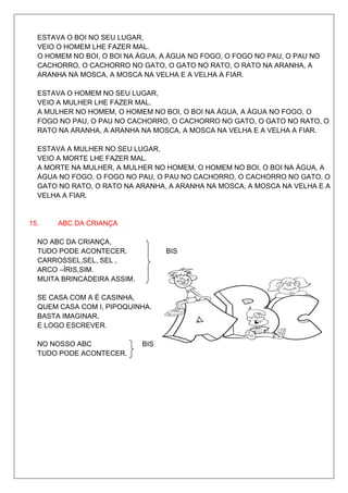 ESTAVA O BOI NO SEU LUGAR,
  VEIO O HOMEM LHE FAZER MAL.
  O HOMEM NO BOI, O BOI NA ÁGUA, A ÁGUA NO FOGO, O FOGO NO PAU, O PAU NO
  CACHORRO, O CACHORRO NO GATO, O GATO NO RATO, O RATO NA ARANHA, A
  ARANHA NA MOSCA, A MOSCA NA VELHA E A VELHA A FIAR.

  ESTAVA O HOMEM NO SEU LUGAR,
  VEIO A MULHER LHE FAZER MAL.
  A MULHER NO HOMEM, O HOMEM NO BOI, O BOI NA ÁGUA, A ÁGUA NO FOGO, O
  FOGO NO PAU, O PAU NO CACHORRO, O CACHORRO NO GATO, O GATO NO RATO, O
  RATO NA ARANHA, A ARANHA NA MOSCA, A MOSCA NA VELHA E A VELHA A FIAR.

  ESTAVA A MULHER NO SEU LUGAR,
  VEIO A MORTE LHE FAZER MAL.
  A MORTE NA MULHER, A MULHER NO HOMEM, O HOMEM NO BOI, O BOI NA ÁGUA, A
  ÁGUA NO FOGO, O FOGO NO PAU, O PAU NO CACHORRO, O CACHORRO NO GATO, O
  GATO NO RATO, O RATO NA ARANHA, A ARANHA NA MOSCA, A MOSCA NA VELHA E A
  VELHA A FIAR.


15.    ABC DA CRIANÇA

  NO ABC DA CRIANÇA,
  TUDO PODE ACONTECER.             BIS
  CARROSSEL,SEL, SEL ,
  ARCO –ÍRIS,SIM.
  MUITA BRINCADEIRA ASSIM.

  SE CASA COM A É CASINHA,
  QUEM CASA COM I, PIPOQUINHA.
  BASTA IMAGINAR,
  E LOGO ESCREVER.

  NO NOSSO ABC               BIS
  TUDO PODE ACONTECER.
 