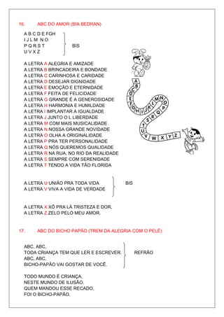 16.    ABC DO AMOR (BIA BEDRAN)

  A B C D E FGH
  IJLM NO
  PQRST              BIS
  UVXZ

  A LETRA A ALEGRIA E AMIZADE
  A LETRA B BRINCADEIRA E BONDADE
  A LETRA C CARINHOSA E CARIDADE
  A LETRA D DESEJAR DIGNIDADE
  A LETRA E EMOÇÃO E ETERNIDADE
  A LETRA F FEITA DE FELICIDADE
  A LETRA G GRANDE É A GENEROSIDADE
  A LETRA H HARMONIA E HUMILDADE
  A LETRA I IMPLANTAR A IGUALDADE
  A LETRA J JUNTO O L LIBERDADE
  A LETRA M COM MAIS MUSICALIDADE
  A LETRA N NOSSA GRANDE NOVIDADE
  A LETRA O OLHA A ORIGINALIDADE
  A LETRA P PRA TER PERSONALIDADE
  A LETRA Q NÓS QUEREMOS QUALIDADE
  A LETRA R NA RUA, NO RIO DA REALIDADE
  A LETRA S SEMPRE COM SERENIDADE
  A LETRA T TENDO A VIDA TÃO FLORIDA


  A LETRA U UNIÃO PRA TODA VIDA           BIS
  A LETRA V VIVA A VIDA DE VERDADE


  A LETRA X XÔ PRA LÁ TRISTEZA E DOR,
  A LETRA Z ZELO PELO MEU AMOR.


17.    ABC DO BICHO PAPÃO (TREM DA ALEGRIA COM O PELÉ)


  ABC, ABC,
  TODA CRIANÇA TEM QUE LER E ESCREVER.          REFRÃO
  ABC, ABC,
  BICHO-PAPÃO VAI GOSTAR DE VOCÊ.

  TODO MUNDO É CRIANÇA,
  NESTE MUNDO DE ILUSÃO.
  QUEM MANDOU ESSE RECADO,
  FOI O BICHO-PAPÃO.
 