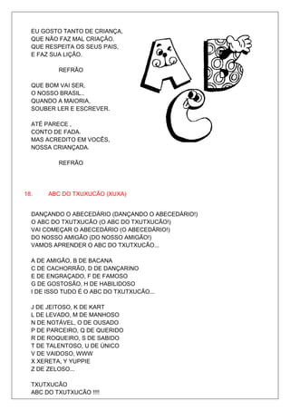 EU GOSTO TANTO DE CRIANÇA,
  QUE NÃO FAZ MAL CRIAÇÃO.
  QUE RESPEITA OS SEUS PAIS,
  E FAZ SUA LIÇÃO.

          REFRÃO

  QUE BOM VAI SER,
  O NOSSO BRASIL..
  QUANDO A MAIORIA,
  SOUBER LER E ESCREVER.

  ATÉ PARECE ,
  CONTO DE FADA.
  MAS ACREDITO EM VOCÊS,
  NOSSA CRIANÇADA.

          REFRÃO




18.    ABC DO TXUXUCÃO (XUXA)


  DANÇANDO O ABECEDÁRIO (DANÇANDO O ABECEDÁRIO!)
  O ABC DO TXUTXUCÃO (O ABC DO TXUTXUCÃO!)
  VAI COMEÇAR O ABECEDÁRIO (O ABECEDÁRIO!)
  DO NOSSO AMIGÃO (DO NOSSO AMIGÃO!)
  VAMOS APRENDER O ABC DO TXUTXUCÃO...

  A DE AMIGÃO, B DE BACANA
  C DE CACHORRÃO, D DE DANÇARINO
  E DE ENGRAÇADO, F DE FAMOSO
  G DE GOSTOSÃO, H DE HABILIDOSO
  I DE ISSO TUDO É O ABC DO TXUTXUCÃO...

  J DE JEITOSO, K DE KART
  L DE LEVADO, M DE MANHOSO
  N DE NOTÁVEL, O DE OUSADO
  P DE PARCEIRO, Q DE QUERIDO
  R DE ROQUEIRO, S DE SABIDO
  T DE TALENTOSO, U DE ÚNICO
  V DE VAIDOSO, WWW
  X XERETA, Y YUPPIE
  Z DE ZELOSO...

  TXUTXUCÃO
  ABC DO TXUTXUCÃO !!!!
 