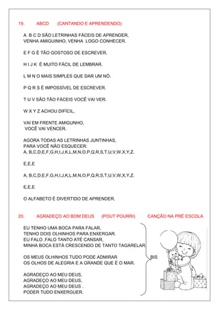 19.       ABCD    (CANTANDO E APRENDENDO)

  A B C D SÃO LETRINHAS FÁCEIS DE APRENDER,
  VENHA AMIGUINHO, VENHA LOGO CONHECER.

  E F G É TÃO GOSTOSO DE ESCREVER.

  H I J K É MUITO FÁCIL DE LEMBRAR.

  L M N O MAIS SIMPLES QUE DAR UM NÓ.

  P Q R S É IMPOSSÍVEL DE ESCREVER.

  T U V SÃO TÃO FÁCEIS VOCÊ VAI VER.

  W X Y Z ACHOU DIFÍCIL,

  VAI EM FRENTE AMIGUNHO,
  VOCÊ VAI VENCER.

  AGORA TODAS AS LETRINHAS JUNTINHAS,
  PARA VOCÊ NÃO ESQUECER:
  A, B,C,D,E,F,G,H,I,J,K,L,M,N,O,P,Q,R,S,T,U,V,W,X,Y,Z.

  E,E,E

  A, B,C,D,E,F,G,H,I,J,K,L,M,N,O,P,Q,R,S,T,U,V,W,X,Y,Z.

  E,E,E

  O ALFABETO É DIVERTIDO DE APRENDER.


20.       AGRADEÇO AO BOM DEUS         (POUT POURRI)      CANÇÃO NA PRÉ ESCOLA

  EU TENHO UMA BOCA PARA FALAR,
  TENHO DOIS OLHINHOS PARA ENXERGAR.
  EU FALO ,FALO TANTO ATÉ CANSAR,
  MINHA BOCA ESTÁ CRESCENDO DE TANTO TAGARELAR.

  OS MEUS OLHINHOS TUDO PODE ADMIRAR                       BIS
  OS OLHOS DE ALEGRIA E A GRANDE QUE É O MAR.

  AGRADEÇO AO MEU DEUS,
  AGRADEÇO AO MEU DEUS,
  AGRADEÇO AO MEU DEUS .
  PODER TUDO ENXERGUER.
 