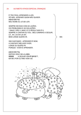24.    ALFABETO ATHOS ESPECIAL CRIANÇAS


  É TÃO FÁCIL APRENDER A LER,
  SÓ NÃO APRENDE QUEM NÃO QUISER.
  ABCDEFG
  MEU NOME EU JÁ SEI LER.

  SEMPRE EM DIAS COM AS LIÇÕES,
  OS PROBLEMAS E AS SOLUÇÕES.
  1 MAIS 2 SÃO 3 .MAIS 3 É O RESULTADO É 6.
  SEMPRE A CANTAR EU VOU , MEU CAMINHO A SEGUIR,
  LÁ , AH, LAI AH LAI AH.
  BEM LONGE QUERO IR.                              BIS

  SIM CANTANDO , APRENDER É BOM,
  A CANTAR É MELHOR VIVER.
  LONGE EU QUERO IR,
  PORQUE VIVER É APRENDER.

  A B C D E F G,
  DEPOIS VEM O H I J L M N ,
  OOOO       A SEGUIR VEM P Q R S T ,
  U V X E POR ÚLTIMO VEM O Z.
 