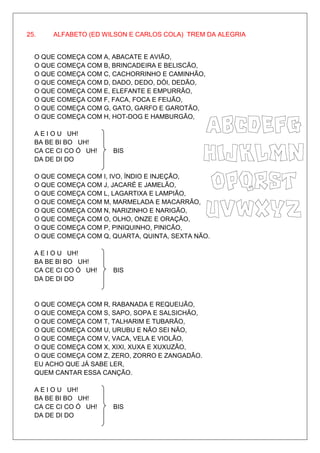 25.    ALFABETO (ED WILSON E CARLOS COLA) TREM DA ALEGRIA


  O QUE COMEÇA COM A, ABACATE E AVIÃO,
  O QUE COMEÇA COM B, BRINCADEIRA E BELISCÃO,
  O QUE COMEÇA COM C, CACHORRINHO E CAMINHÃO,
  O QUE COMEÇA COM D, DADO, DEDO, DÓI, DEDÃO,
  O QUE COMEÇA COM E, ELEFANTE E EMPURRÃO,
  O QUE COMEÇA COM F, FACA, FOCA E FEIJÃO,
  O QUE COMEÇA COM G, GATO, GARFO E GAROTÃO,
  O QUE COMEÇA COM H, HOT-DOG E HAMBURGÃO,

  A E I O U UH!
  BA BE BI BO UH!
  CA CE CI CO Ó UH!   BIS
  DA DE DI DO

  O QUE COMEÇA COM I, IVO, ÍNDIO E INJEÇÃO,
  O QUE COMEÇA COM J, JACARÉ E JAMELÃO,
  O QUE COMEÇA COM L, LAGARTIXA E LAMPIÃO,
  O QUE COMEÇA COM M, MARMELADA E MACARRÃO,
  O QUE COMEÇA COM N, NARIZINHO E NARIGÃO,
  O QUE COMEÇA COM O, OLHO, ONZE E ORAÇÃO,
  O QUE COMEÇA COM P, PINIQUINHO, PINICÃO,
  O QUE COMEÇA COM Q, QUARTA, QUINTA, SEXTA NÃO.

  A E I O U UH!
  BA BE BI BO UH!
  CA CE CI CO Ó UH!   BIS
  DA DE DI DO


  O QUE COMEÇA COM R, RABANADA E REQUEIJÃO,
  O QUE COMEÇA COM S, SAPO, SOPA E SALSICHÃO,
  O QUE COMEÇA COM T, TALHARIM E TUBARÃO,
  O QUE COMEÇA COM U, URUBU E NÃO SEI NÃO,
  O QUE COMEÇA COM V, VACA, VELA E VIOLÃO,
  O QUE COMEÇA COM X, XIXI, XUXA E XUXUZÃO,
  O QUE COMEÇA COM Z, ZERO, ZORRO E ZANGADÃO.
  EU ACHO QUE JÁ SABE LER,
  QUEM CANTAR ESSA CANÇÃO.

  A E I O U UH!
  BA BE BI BO UH!
  CA CE CI CO Ó UH!   BIS
  DA DE DI DO
 
