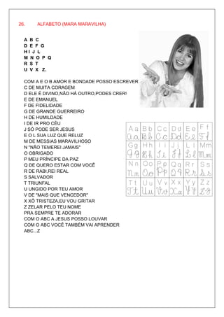 26.   ALFABETO (MARA MARAVILHA)


  A B C
  D E F G
  HI J L
  M N O P Q
  R S T
  U V X Z.

  COM A E O B AMOR E BONDADE POSSO ESCREVER
  C DE MUITA CORAGEM
  D ELE É DIVINO,NÃO HÁ OUTRO,PODES CRER!
  E DE EMANUEL
  F DE FIDELIDADE
  G DE GRANDE GUERREIRO
  H DE HUMILDADE
  I DE IR PRO CÉU
  J SÓ PODE SER JESUS
  E O L SUA LUZ QUE RELUZ
  M DE MESSIAS MARAVILHOSO
  N "NÃO TEMEREI JAMAIS"
  O OBRIGADO
  P MEU PRÍNCIPE DA PAZ
  Q DE QUERO ESTAR COM VOCÊ
  R DE RABI,REI REAL
  S SALVADOR
  T TRIUNFAL
  U UNGIDO POR TEU AMOR
  V DE "MAIS QUE VENCEDOR"
  X XÔ TRISTEZA,EU VOU GRITAR
  Z ZELAR PELO TEU NOME
  PRA SEMPRE TE ADORAR
  COM O ABC A JESUS POSSO LOUVAR
  COM O ABC VOCÊ TAMBÉM VAI APRENDER
  ABC...Z
 