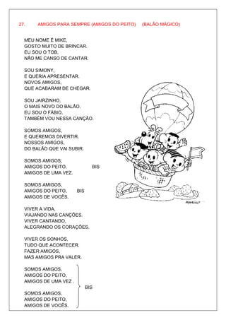 27.    AMIGOS PARA SEMPRE (AMIGOS DO PEITO)   (BALÃO MÁGICO)


  MEU NOME É MIKE,
  GOSTO MUITO DE BRINCAR.
  EU SOU O TOB,
  NÃO ME CANSO DE CANTAR.

  SOU SIMONY,
  E QUERIA APRESENTAR.
  NOVOS AMIGOS,
  QUE ACABARAM DE CHEGAR.

  SOU JAIRZINHO,
  O MAIS NOVO DO BALÃO.
  EU SOU O FÁBIO,
  TAMBÉM VOU NESSA CANÇÃO.

  SOMOS AMIGOS,
  E QUEREMOS DIVERTIR.
  NOSSOS AMIGOS,
  DO BALÃO QUE VAI SUBIR.

  SOMOS AMIGOS,
  AMIGOS DO PEITO.              BIS
  AMIGOS DE UMA VEZ.

  SOMOS AMIGOS,
  AMIGOS DO PEITO,      BIS
  AMIGOS DE VOCÊS.

  VIVER A VIDA,
  VIAJANDO NAS CANÇÕES.
  VIVER CANTANDO,
  ALEGRANDO OS CORAÇÕES.

  VIVER OS SONHOS,
  TUDO QUE ACONTECER.
  FAZER AMIGOS,
  MAS AMIGOS PRA VALER.

  SOMOS AMIGOS,
  AMIGOS DO PEITO,
  AMIGOS DE UMA VEZ .
                              BIS
  SOMOS AMIGOS,
  AMIGOS DO PEITO,
  AMIGOS DE VOCÊS.
 