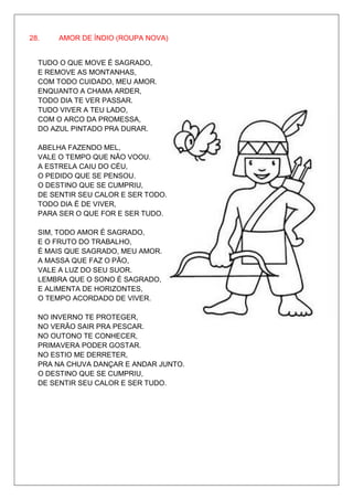 28.    AMOR DE ÍNDIO (ROUPA NOVA)


  TUDO O QUE MOVE É SAGRADO,
  E REMOVE AS MONTANHAS,
  COM TODO CUIDADO, MEU AMOR.
  ENQUANTO A CHAMA ARDER,
  TODO DIA TE VER PASSAR.
  TUDO VIVER A TEU LADO,
  COM O ARCO DA PROMESSA,
  DO AZUL PINTADO PRA DURAR.

  ABELHA FAZENDO MEL,
  VALE O TEMPO QUE NÃO VOOU.
  A ESTRELA CAIU DO CÉU,
  O PEDIDO QUE SE PENSOU.
  O DESTINO QUE SE CUMPRIU,
  DE SENTIR SEU CALOR E SER TODO.
  TODO DIA É DE VIVER,
  PARA SER O QUE FOR E SER TUDO.

  SIM, TODO AMOR É SAGRADO,
  E O FRUTO DO TRABALHO,
  É MAIS QUE SAGRADO, MEU AMOR.
  A MASSA QUE FAZ O PÃO,
  VALE A LUZ DO SEU SUOR.
  LEMBRA QUE O SONO É SAGRADO,
  E ALIMENTA DE HORIZONTES,
  O TEMPO ACORDADO DE VIVER.

  NO INVERNO TE PROTEGER,
  NO VERÃO SAIR PRA PESCAR.
  NO OUTONO TE CONHECER,
  PRIMAVERA PODER GOSTAR.
  NO ESTIO ME DERRETER,
  PRA NA CHUVA DANÇAR E ANDAR JUNTO.
  O DESTINO QUE SE CUMPRIU,
  DE SENTIR SEU CALOR E SER TUDO.
 