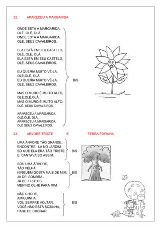 32.    APARECEU A MARGARIDA


  ONDE ESTÁ A MARGARIDA,
  OLÉ, OLÉ, OLÁ.
  ONDE ESTÁ A MARGARIDA,
  OLÉ, SEUS CAVALEIROS.

  ELA ESTÁ EM SEU CASTELO,
  OLÉ, OLÉ, OLÁ.
  ELA ESTÁ EM SEU CASTELO,
  OLÉ, SEUS CAVALEIROS.

  EU QUERIA MUITO VÊ-LA,
  OLÉ,OLÉ, OLÁ.
  EU QUERIA MUITO VÊ-LA,           BIS
  OLÉ, SEUS CAVALEIROS.

  MAS O MURO É MUITO ALTO,
  OLÉ,OLÉ,OLÁ.
  MAS O MURO É MUITO ALTO,
  OLÉ, SEUS CAVALEIROS.

  APARECEU A MARGARIDA,
  OLÉ,OLÉ, OLÁ.
  APARECEU A MARGARIDA,
  OLÉ SEUS CAVALEIROS.

33.    ÁRVORE TRISTE           E         TERRA FOFINHA

  UMA ÁRVORE TÃO GRANDE,
  ENCONTREI LÁ NO JARDIM.
  SÓ QUE ELA ERA TÃO TRISTE,       BIS
  E CANTAVA SÓ ASSIM.

  SOU UMA ÁRVORE,
  TÃO VELHA.
  NINGUÉM GOSTA MAIS DE MIM.       BIS
  JÁ DEI SOMBRA ,
  JÁ DEI FRUTOS.
  MENINO OLHE PARA MIM.

  NÃO CHORE,
  AMIGUINHA.
  VOU SEMPRE VOLTAR.               BIS
  VOCÊ NÃO ESTÁ SOZINHA,
  PARE DE CHORAR.
 