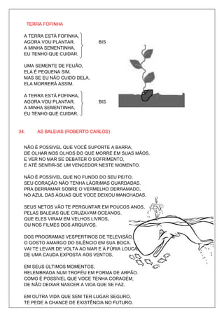 TERRA FOFINHA

  A TERRA ESTÁ FOFINHA,
  AGORA VOU PLANTAR.           BIS
  A MINHA SEMENTINHA,
  EU TENHO QUE CUIDAR.

  UMA SEMENTE DE FEIJÃO,
  ELA É PEQUENA SIM.
  MAS SE EU NÃO CUIDO DELA,
  ELA MORRERÁ ASSIM.

  A TERRA ESTÁ FOFINHA,
  AGORA VOU PLANTAR.           BIS
  A MINHA SEMENTINHA,
  EU TENHO QUE CUIDAR.


34.      AS BALEIAS (ROBERTO CARLOS)


  NÃO É POSSIVEL QUE VOCÊ SUPORTE A BARRA,
  DE OLHAR NOS OLHOS DO QUE MORRE EM SUAS MÃOS.
  E VER NO MAR SE DEBATER O SOFRIMENTO,
  E ATÉ SENTIR-SE UM VENCEDOR NESTE MOMENTO.

  NÃO É POSSIVEL QUE NO FUNDO DO SEU PEITO,
  SEU CORAÇÃO NÃO TENHA LÁGRIMAS GUARDADAS.
  PRA DERRAMAR SOBRE O VERMELHO DERRAMADO,
  NO AZUL DAS ÁGUAS QUE VOCE DEIXOU MANCHADAS.

  SEUS NETOS VÃO TE PERGUNTAR EM POUCOS ANOS,
  PELAS BALEIAS QUE CRUZAVAM OCEANOS.
  QUE ELES VIRAM EM VELHOS LIVROS,
  OU NOS FILMES DOS ARQUIVOS.

  DOS PROGRAMAS VESPERTINOS DE TELEVISÃO,
  O GOSTO AMARGO DO SILÊNCIO EM SUA BOCA.
  VAI TE LEVAR DE VOLTA AO MAR E À FÚRIA LOUCA,
  DE UMA CAUDA EXPOSTA AOS VENTOS.

  EM SEUS ÚLTIMOS MOMENTOS,
  RELEMBRADA NUM TROFÉU EM FORMA DE ARPÃO.
  COMO É POSSÍVEL QUE VOCE TENHA CORAGEM,
  DE NÃO DEIXAR NASCER A VIDA QUE SE FAZ.

  EM OUTRA VIDA QUE SEM TER LUGAR SEGURO,
  TE PEDE A CHANCE DE EXISTÊNCIA NO FUTURO.
 