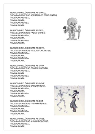 QUANDO O RELÓGIO BATE AS CINCO,
TODAS AS CAVEIRAS APERTAM OS SEUS CINTOS;
TUMBALACATUMBA ,
TUMBALACATA.
TUMBALACATUMBA,
TUMBALACATA.

QUANDO O RELÓGIO BATE AS SEIS,
TODAS AS CAVEIRAS FALAM CHINÊS;
TUMBALACATUMBA ,
TUMBALACATA.
TUMBALACATUMBA,
TUMBALACATA.

QUANDO O RELÓGIO BATE AS SETE,
TODAS AS CAVEIRAS MASCAM CHICLETES;
TUMBALACATUMBA ,
TUMBALACATA.
TUMBALACATUMBA,
TUMBALACATA.

QUANDO O RELÓGIO BATE AS OITO,
TODAS AS CAVEIRAS COMEM BISCOITO;
TUMBALACATUMBA ,
TUMBALACATA.
TUMBALACATUMBA,
TUMBALACATA.

QUANDO O RELÓGIO BATE AS NOVE,
TODAS AS CAVEIRAS DANÇAM ROCK.
TUMBALACATUMBA ,
TUMBALACATA.
TUMBALACATUMBA,
TUMBALACATA.

QUANDO O RELÓGIO BATE AS DEZ,
TODAS AS CAVEIRAS FRITAM PASTÉIS;
TUMBALACATUMBA ,
TUMBALACATA.
TUMBALACATUMBA,
TUMBALACATA.

QUANDO O RELÓGIO BATE AS ONZE,
TODAS AS CAVEIRAS ANDAM DE BONDE;
TUMBALACATUMBA ,
TUMBALACATA.
 