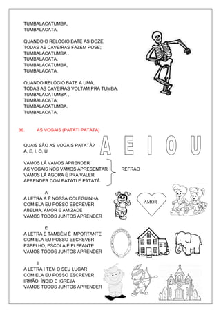 TUMBALACATUMBA,
  TUMBALACATA.

  QUANDO O RELÓGIO BATE AS DOZE,
  TODAS AS CAVEIRAS FAZEM POSE;
  TUMBALACATUMBA ,
  TUMBALACATA.
  TUMBALACATUMBA,
  TUMBALACATA.

  QUANDO RELÓGIO BATE A UMA,
  TODAS AS CAVEIRAS VOLTAM PRA TUMBA.
  TUMBALACATUMBA ,
  TUMBALACATA.
  TUMBALACATUMBA,
  TUMBALACATA.


36.   AS VOGAIS (PATATI PATATA)


  QUAIS SÃO AS VOGAIS PATATÁ?
  A, E, I, O, U

  VAMOS LÁ VAMOS APRENDER
  AS VOGAIS NÓS VAMOS APRESENTAR        REFRÃO
  VAMOS LÁ AGORA É PRA VALER
  APRENDER COM PATATI E PATATÁ.

          A
  A LETRA A É NOSSA COLEGUINHA
                                                 AMOR
  COM ELA EU POSSO ESCREVER
  ABELHA, AMOR E AMIZADE
  VAMOS TODOS JUNTOS APRENDER

          E
  A LETRA E TAMBÉM É IMPORTANTE
  COM ELA EU POSSO ESCREVER
  ESPELHO, ESCOLA E ELEFANTE
  VAMOS TODOS JUNTOS APRENDER

       I
  A LETRA I TEM O SEU LUGAR
  COM ELA EU POSSO ESCREVER
  IRMÃO, ÍNDIO E IGREJA
  VAMOS TODOS JUNTOS APRENDER
 
