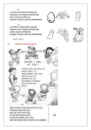 O
  A LETRA O É MUITO ESPECIAL,
  COM ELA EU POSSO ESCREVER.
  OVO, OLHO E ORELHA,
  VAMOS TODOS JUNTOS APRENDER.

          U
  A LETRA U TEM O SEU VALOR,,
  COM ELA EU POSSO ESCREVER.
  UNHA, UVA E URSINHO,
  VAMOS TODOS JUNTOS APRENDER.

      A, E, I, O, U

37.     ATIREI O PAU NO GATO




  NÃO ATIRE O PAU NO GATO (TO-TO),
  PORQUE ISSO (SO-SO),
  NÃO SE FAZ (FAZ-FAZ),
  Ô GATINHO (NHO-NHO) ,               BIS
  É NOSSO AMIGO (GO- GO),
  NÃO DEVEMOS MALTRATAR OS ANIMAIS.
 