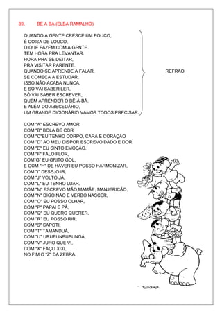 39.   BE A BA (ELBA RAMALHO)

  QUANDO A GENTE CRESCE UM POUCO,
  É COISA DE LOUCO,
  O QUE FAZEM COM A GENTE.
  TEM HORA PRA LEVANTAR,
  HORA PRA SE DEITAR,
  PRA VISITAR PARENTE.
  QUANDO SE APRENDE A FALAR,                   REFRÃO
  SE COMEÇA A ESTUDAR,
  ISSO NÃO ACABA NUNCA.
  E SÓ VAI SABER LER,
  SÓ VAI SABER ESCREVER,
  QUEM APRENDER O BÊ-Á-BÁ.
  E ALÉM DO ABECEDÁRIO,
  UM GRANDE DICIONÁRIO VAMOS TODOS PRECISAR.

  COM "A" ESCREVO AMOR
  COM "B" BOLA DE COR
  COM "C"EU TENHO CORPO, CARA E CORAÇÃO
  COM "D" AO MEU DISPOR ESCREVO DADO E DOR
  COM "E" EU SINTO EMOÇÃO.
  COM "F" FALO FLOR,
  COM"G" EU GRITO GOL,
  E COM "H" DE HAVER EU POSSO HARMONIZAR,
  COM "I" DESEJO IR,
  COM "J" VOLTO JÁ,
  COM "L" EU TENHO LUAR.
  COM "M" ESCREVO MÃO,MAMÃE, MANJERICÃO,
  COM "N" DIGO NÃO E VERBO NASCER,
  COM "O" EU POSSO OLHAR,
  COM "P" PAPAI E PÁ,
  COM "Q" EU QUERO QUERER.
  COM "R" EU POSSO RIR,
  COM "S" SAPOTI,
  COM "T" TAMANDUÁ,
  COM "U" URUPUNBUPUNGÁ,
  COM "V" JURO QUE VI,
  COM "X" FAÇO XIXI,
  NO FIM O "Z" DA ZEBRA.
 