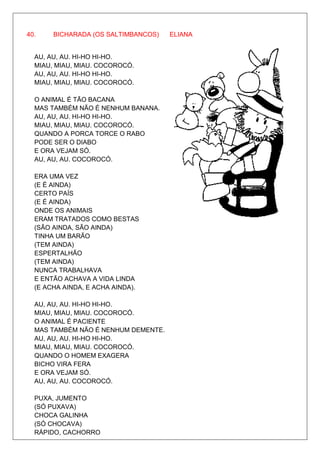 40.    BICHARADA (OS SALTIMBANCOS)   ELIANA


  AU, AU, AU. HI-HO HI-HO.
  MIAU, MIAU, MIAU. COCOROCÓ.
  AU, AU, AU. HI-HO HI-HO.
  MIAU, MIAU, MIAU. COCOROCÓ.

  O ANIMAL É TÃO BACANA
  MAS TAMBÉM NÃO É NENHUM BANANA.
  AU, AU, AU. HI-HO HI-HO.
  MIAU, MIAU, MIAU. COCOROCÓ.
  QUANDO A PORCA TORCE O RABO
  PODE SER O DIABO
  E ORA VEJAM SÓ.
  AU, AU, AU. COCOROCÓ.

  ERA UMA VEZ
  (E É AINDA)
  CERTO PAÍS
  (E É AINDA)
  ONDE OS ANIMAIS
  ERAM TRATADOS COMO BESTAS
  (SÃO AINDA, SÃO AINDA)
  TINHA UM BARÃO
  (TEM AINDA)
  ESPERTALHÃO
  (TEM AINDA)
  NUNCA TRABALHAVA
  E ENTÃO ACHAVA A VIDA LINDA
  (E ACHA AINDA, E ACHA AINDA).

  AU, AU, AU. HI-HO HI-HO.
  MIAU, MIAU, MIAU. COCOROCÓ.
  O ANIMAL É PACIENTE
  MAS TAMBÉM NÃO É NENHUM DEMENTE.
  AU, AU, AU. HI-HO HI-HO.
  MIAU, MIAU, MIAU. COCOROCÓ.
  QUANDO O HOMEM EXAGERA
  BICHO VIRA FERA
  E ORA VEJAM SÓ.
  AU, AU, AU. COCOROCÓ.

  PUXA, JUMENTO
  (SÓ PUXAVA)
  CHOCA GALINHA
  (SÓ CHOCAVA)
  RÁPIDO, CACHORRO
 