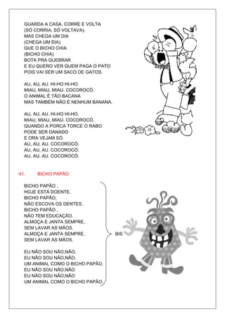 GUARDA A CASA, CORRE E VOLTA
  (SÓ CORRIA, SÓ VOLTAVA).
  MAS CHEGA UM DIA
  (CHEGA UM DIA)
  QUE O BICHO CHIA
  (BICHO CHIA)
  BOTA PRA QUEBRAR
  E EU QUERO VER QUEM PAGA O PATO
  POIS VAI SER UM SACO DE GATOS.

  AU, AU, AU. HI-HO HI-HO.
  MIAU, MIAU, MIAU. COCOROCÓ.
  O ANIMAL É TÃO BACANA
  MAS TAMBÉM NÃO É NENHUM BANANA.

  AU, AU, AU. HI-HO HI-HO.
  MIAU, MIAU, MIAU. COCOROCÓ.
  QUANDO A PORCA TORCE O RABO
  PODE SER DANADO
  E ORA VEJAM SÓ.
  AU, AU, AU. COCOROCÓ.
  AU, AU, AU. COCOROCÓ.
  AU, AU, AU. COCOROCÓ.


41.   BICHO PAPÃO

  BICHO PAPÃO ,
  HOJE ESTÁ DOENTE.
  BICHO PAPÃO,
  NÃO ESCOVA OS DENTES.
  BICHO PAPÃO ,
  NÃO TEM EDUCAÇÃO.
  ALMOÇA E JANTA SEMPRE,
  SEM LAVAR AS MÃOS.
  ALMOÇA E JANTA SEMPRE,            BIS
  SEM LAVAR AS MÃOS.

  EU NÃO SOU NÃO,NÃO,
  EU NÃO SOU NÃO,NÃO.
  UM ANIMAL COMO O BICHO PAPÃO.
  EU NÃO SOU NÃO,NÃO
  EU NÃO SOU NÃO,NÃO
  UM ANIMAL COMO O BICHO PAPÃO.
 
